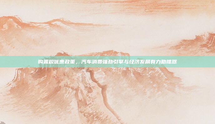 购置税优惠政策，汽车消费强劲引擎与经济发展有力助推器