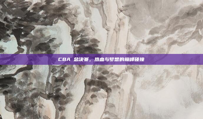 CBA 总决赛，热血与梦想的巅峰碰撞