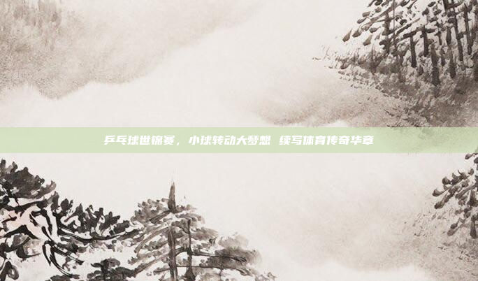 乒乓球世锦赛,小球转动大梦想 续写体育传奇华章