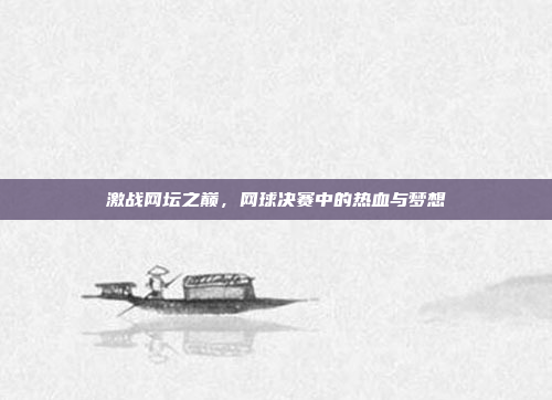 激战网坛之巅，网球决赛中的热血与梦想