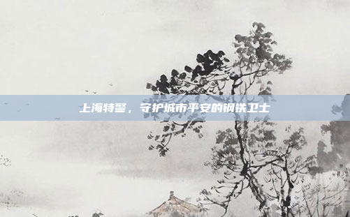 上海特警,守护城市平安的钢铁卫士