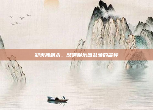 郑爽被封杀,敲响娱乐圈乱象的警钟