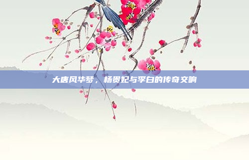 大唐风华梦，杨贵妃与李白的传奇交响