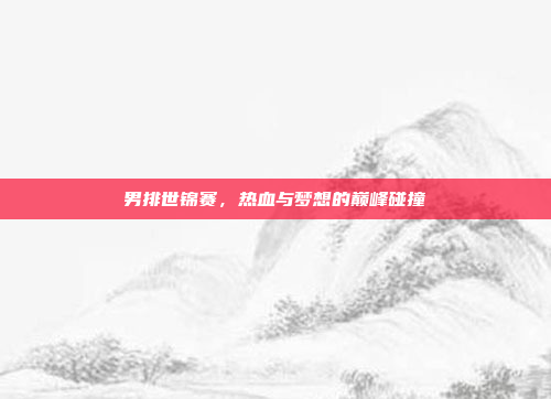男排世锦赛，热血与梦想的巅峰碰撞