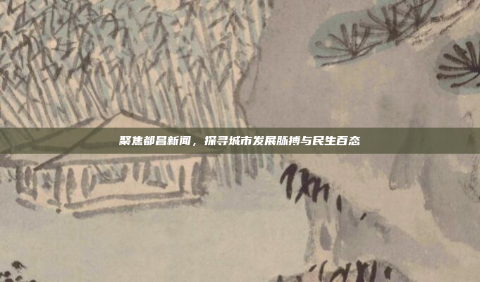 聚焦都昌新闻，探寻城市发展脉搏与民生百态
