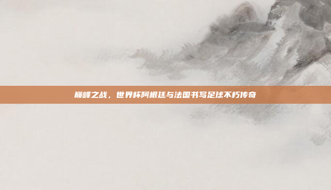 巅峰之战，世界杯阿根廷与法国书写足球不朽传奇