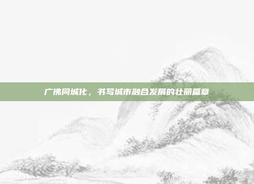 广佛同城化，书写城市融合发展的壮丽篇章