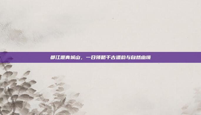 都江堰青城山,一日领略千古遗韵与自然幽境