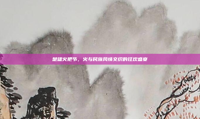 楚雄火把节，火与民族风情交织的狂欢盛宴