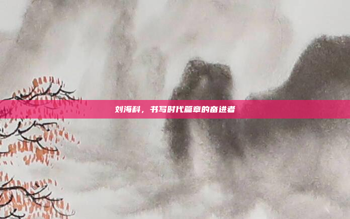 刘海科，书写时代篇章的奋进者