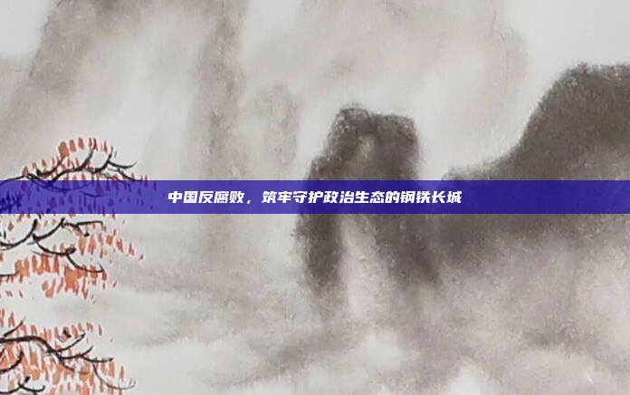 中国反腐败,筑牢守护政治生态的钢铁长城