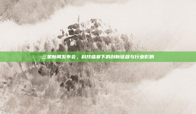 三星新闻发布会，科技盛宴下的创新征程与行业影响