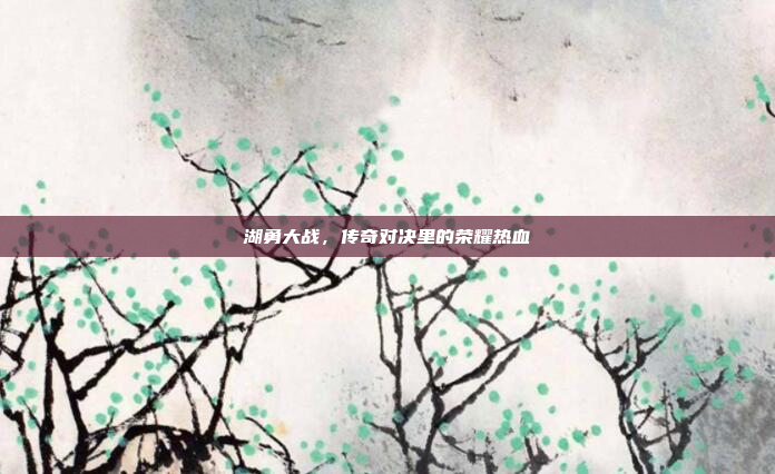 湖勇大战，传奇对决里的荣耀热血