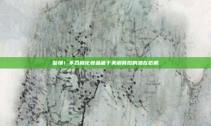 警惕！不合格化妆品藏于美丽背后的潜在危机