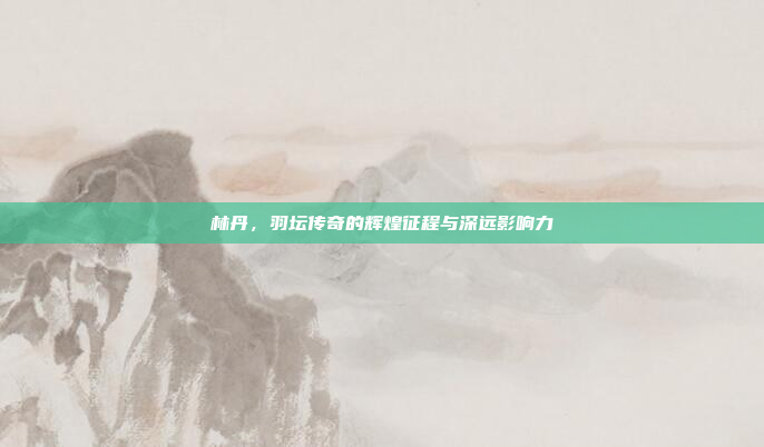 林丹,羽坛传奇的辉煌征程与深远影响力