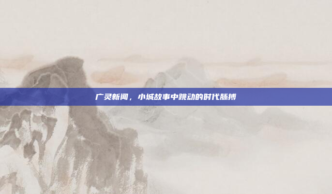 广灵新闻,小城故事中跳动的时代脉搏