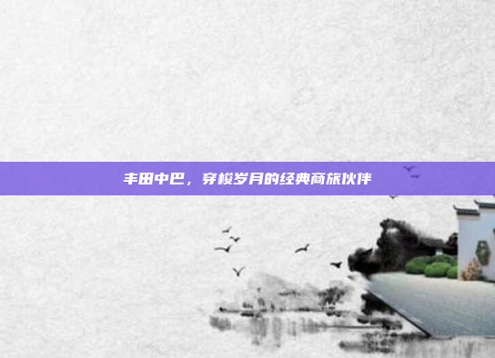 丰田中巴,穿梭岁月的经典商旅伙伴