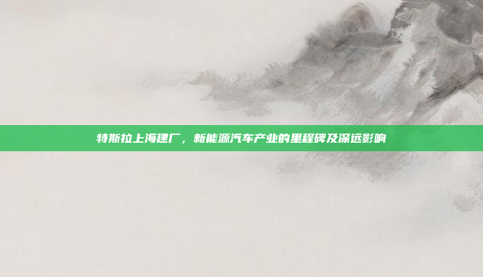 特斯拉上海建厂,新能源汽车产业的里程碑及深远影响