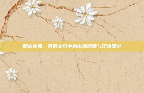 股市传闻,真假交织中的市场迷雾与理性思辨
