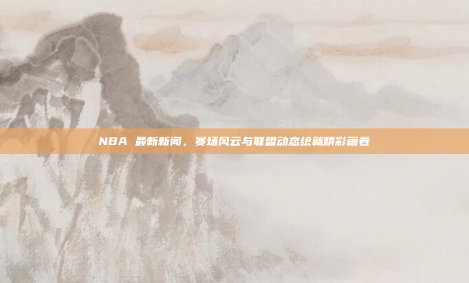 NBA 最新新闻，赛场风云与联盟动态绘就精彩画卷