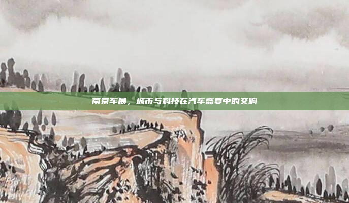 南京车展，城市与科技在汽车盛宴中的交响