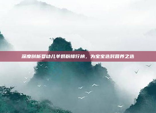 深度剖析婴幼儿羊奶粉排行榜，为宝宝选对营养之选