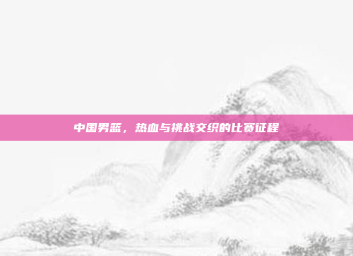 中国男篮，热血与挑战交织的比赛征程