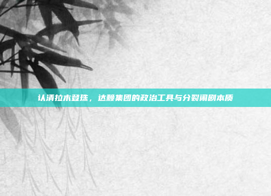 认清拉木登珠,达赖集团的政治工具与分裂闹剧本质