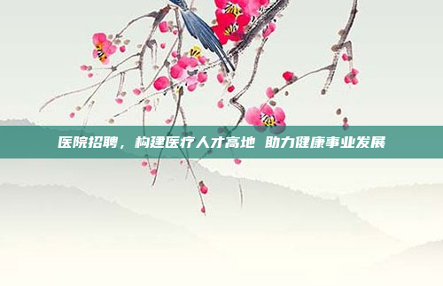 医院招聘，构建医疗人才高地 助力健康事业发展