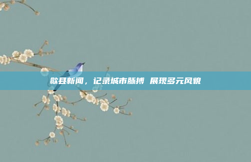 歙县新闻，记录城市脉搏 展现多元风貌