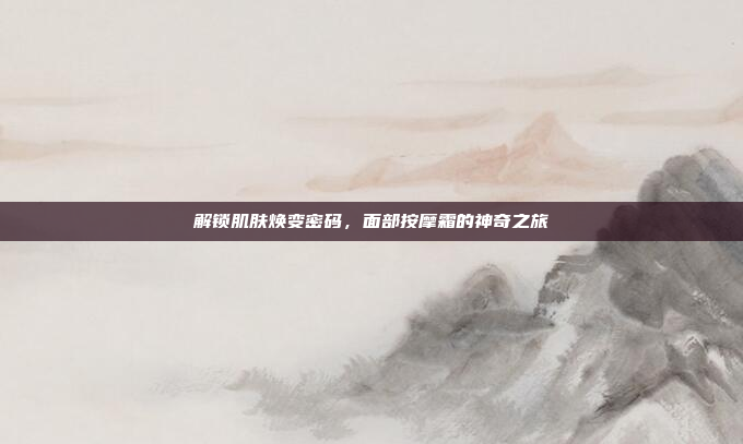 解锁肌肤焕变密码,面部按摩霜的神奇之旅