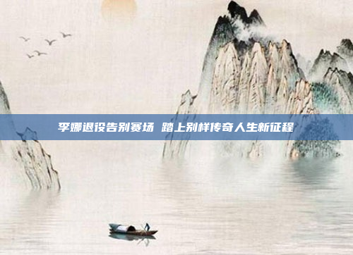 李娜退役告别赛场 踏上别样传奇人生新征程