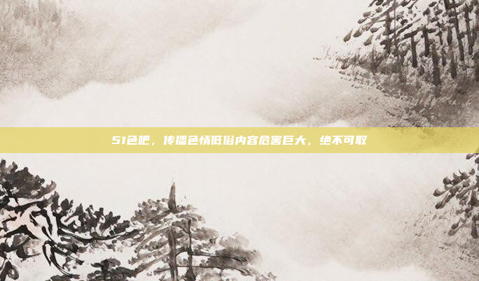 51色吧,传播色情低俗内容危害巨大,绝不可取