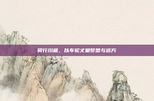 骑行川藏，以车轮丈量梦想与远方