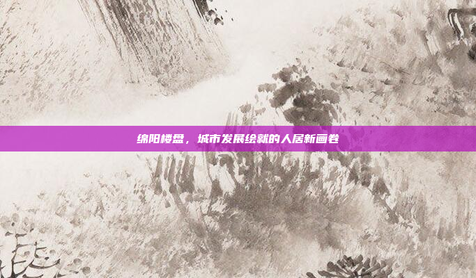 绵阳楼盘，城市发展绘就的人居新画卷