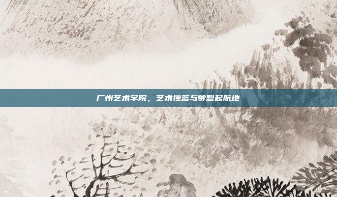 广州艺术学院，艺术摇篮与梦想起航地