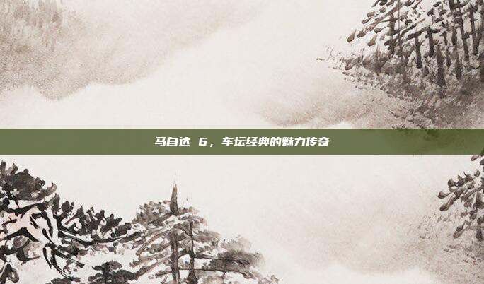 马自达 6，车坛经典的魅力传奇