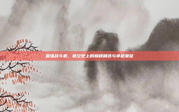 最强战斗机,航空史上的巅峰角逐与卓越象征