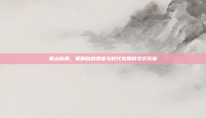 黄山新闻,奏响自然瑰宝与时代发展的交织乐章