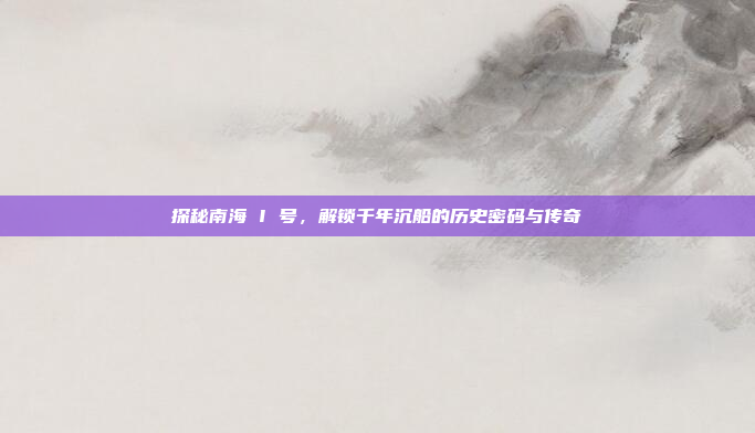 探秘南海 I 号，解锁千年沉船的历史密码与传奇