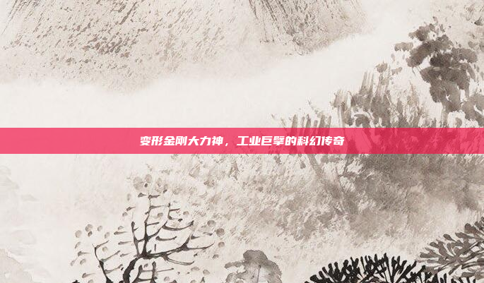 变形金刚大力神,工业巨擘的科幻传奇