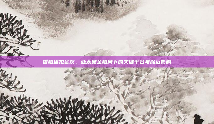 香格里拉会议，亚太安全格局下的关键平台与深远影响