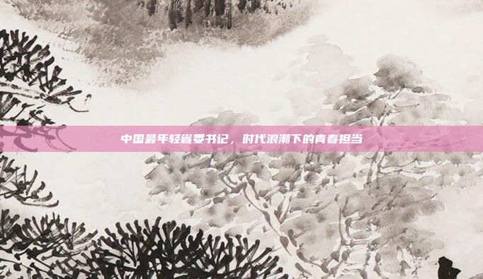 中国最年轻省委书记，时代浪潮下的青春担当