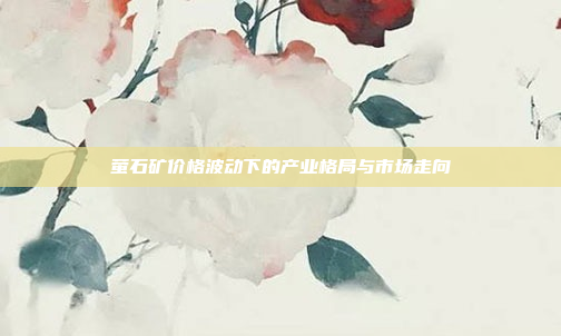 萤石矿价格波动下的产业格局与市场走向