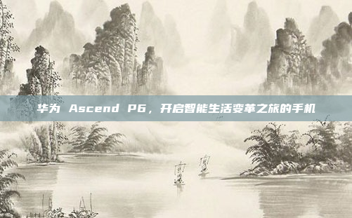 华为 Ascend P6，开启智能生活变革之旅的手机