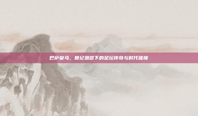 巴萨皇马，世纪恩怨下的足坛传奇与时代碰撞