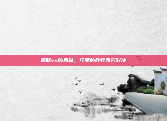 曼联vs伯恩利,红魔的救赎跌宕对决