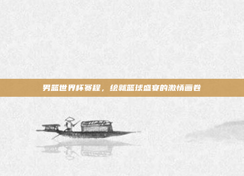 男篮世界杯赛程，绘就篮球盛宴的激情画卷