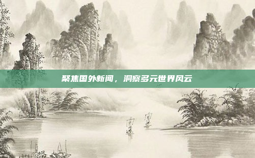 聚焦国外新闻,洞察多元世界风云