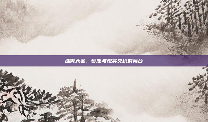 选秀大会，梦想与现实交织的舞台